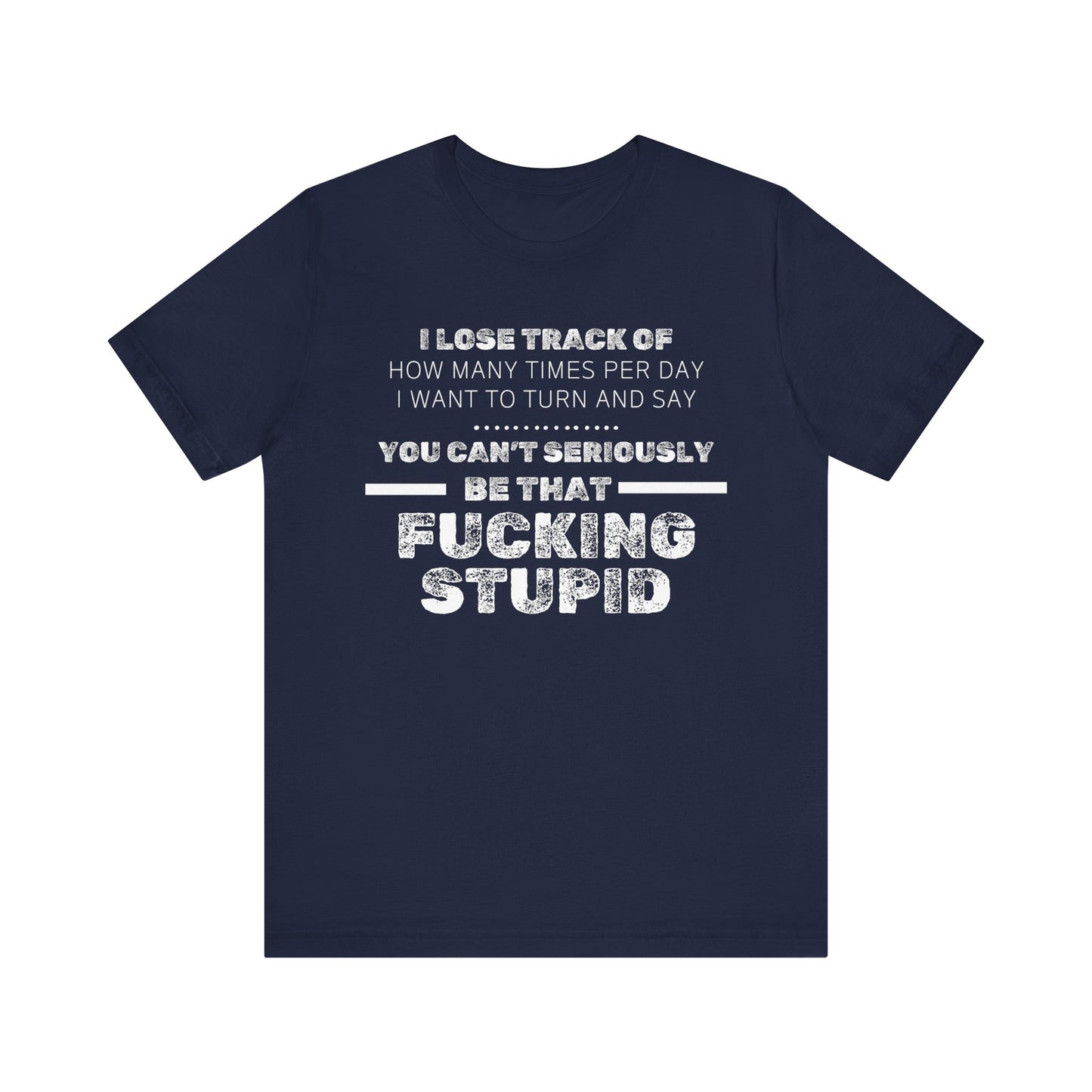 Unisex Adult Humor shirt stating 'I lose track of how many times per day I want to turn and say you can't seriously be that fucking stupid' in color navy