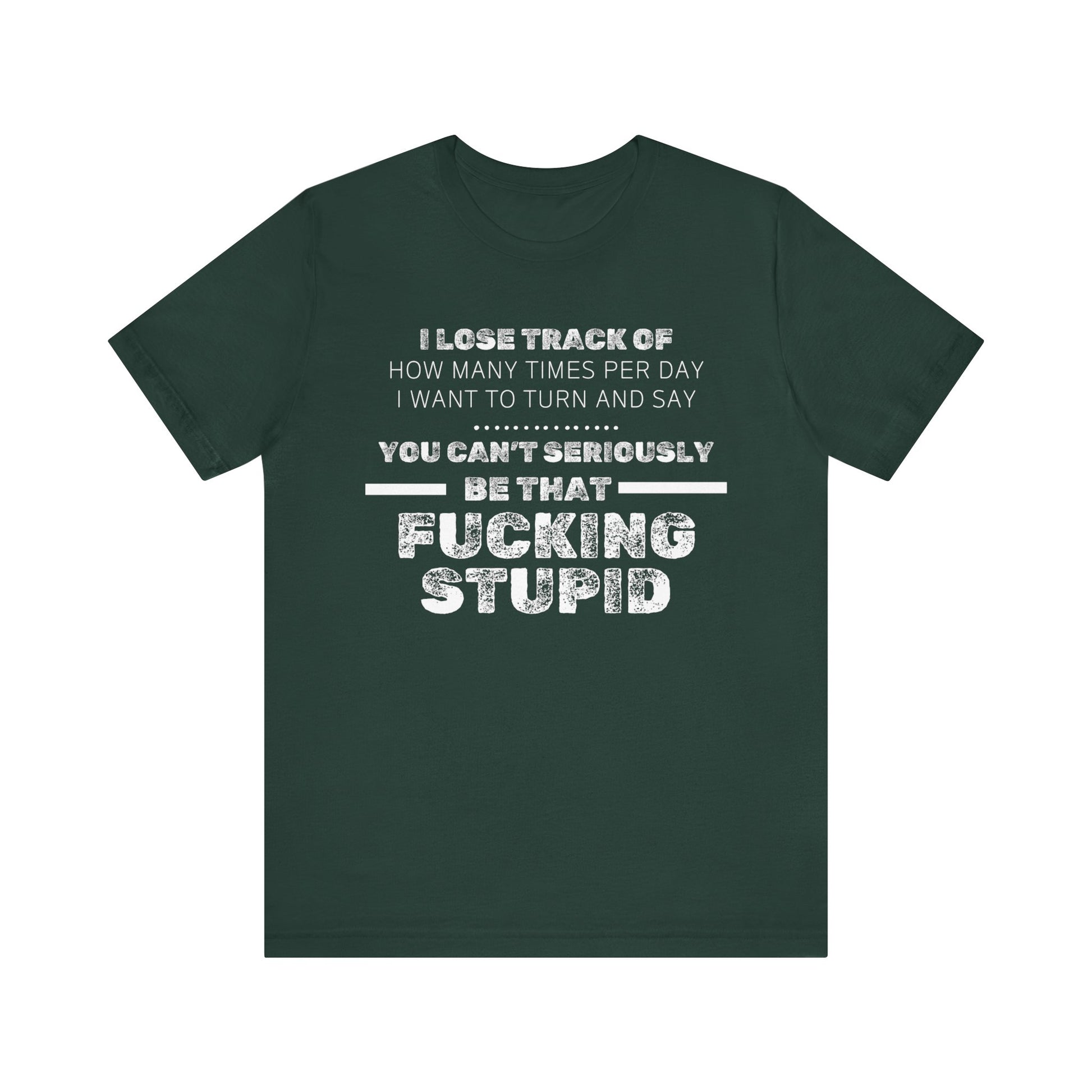 Unisex Adult Humor shirt stating 'I lose track of how many times per day I want to turn and say you can't seriously be that fucking stupid' in color forest