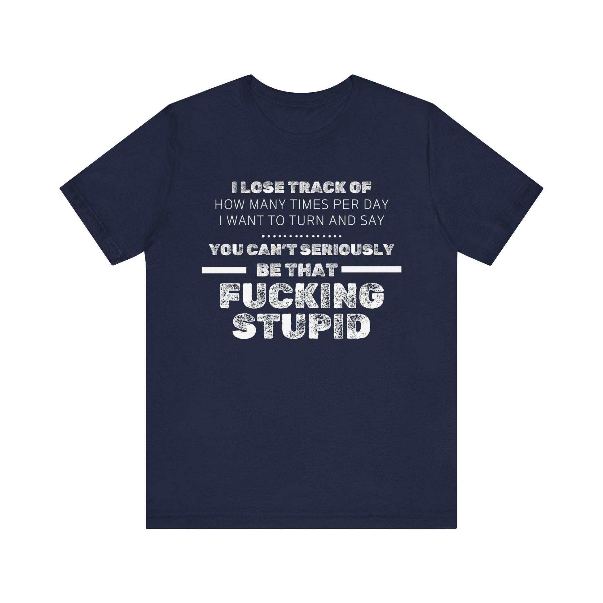 Unisex Adult Humor shirt stating 'I lose track of how many times per day I want to turn and say you can't seriously be that fucking stupid' in color navy