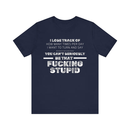 Unisex Adult Humor shirt stating 'I lose track of how many times per day I want to turn and say you can't seriously be that fucking stupid' in color navy