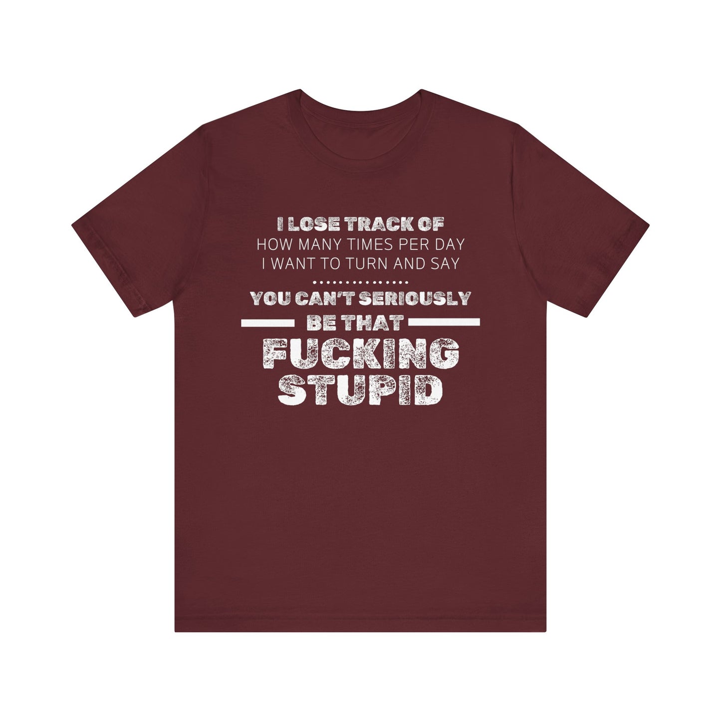 Unisex Adult Humor shirt stating 'I lose track of how many times per day I want to turn and say you can't seriously be that fucking stupid' in color maroon