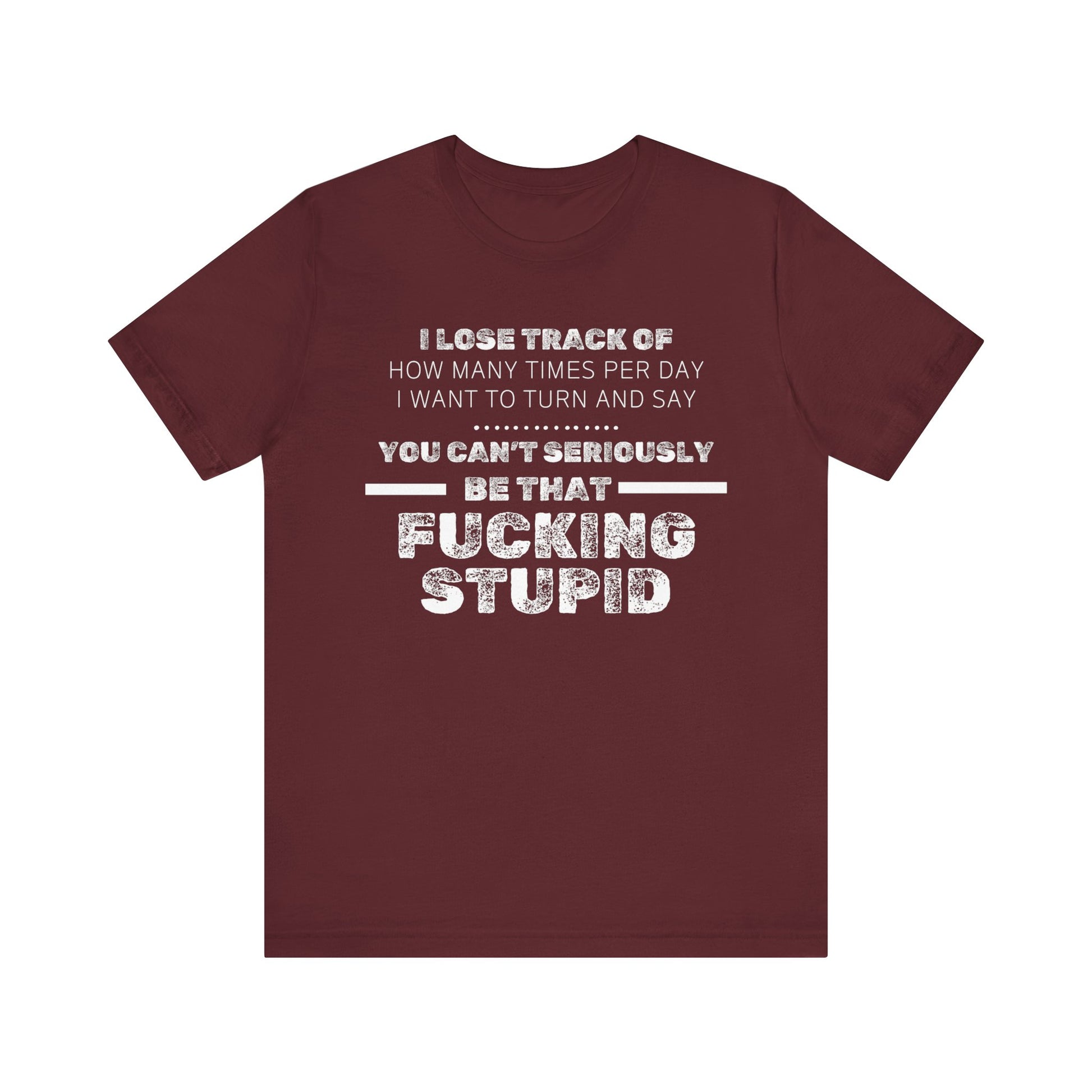 Unisex Adult Humor shirt stating 'I lose track of how many times per day I want to turn and say you can't seriously be that fucking stupid' in color maroon