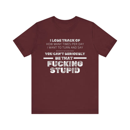 Unisex Adult Humor shirt stating 'I lose track of how many times per day I want to turn and say you can't seriously be that fucking stupid' in color maroon