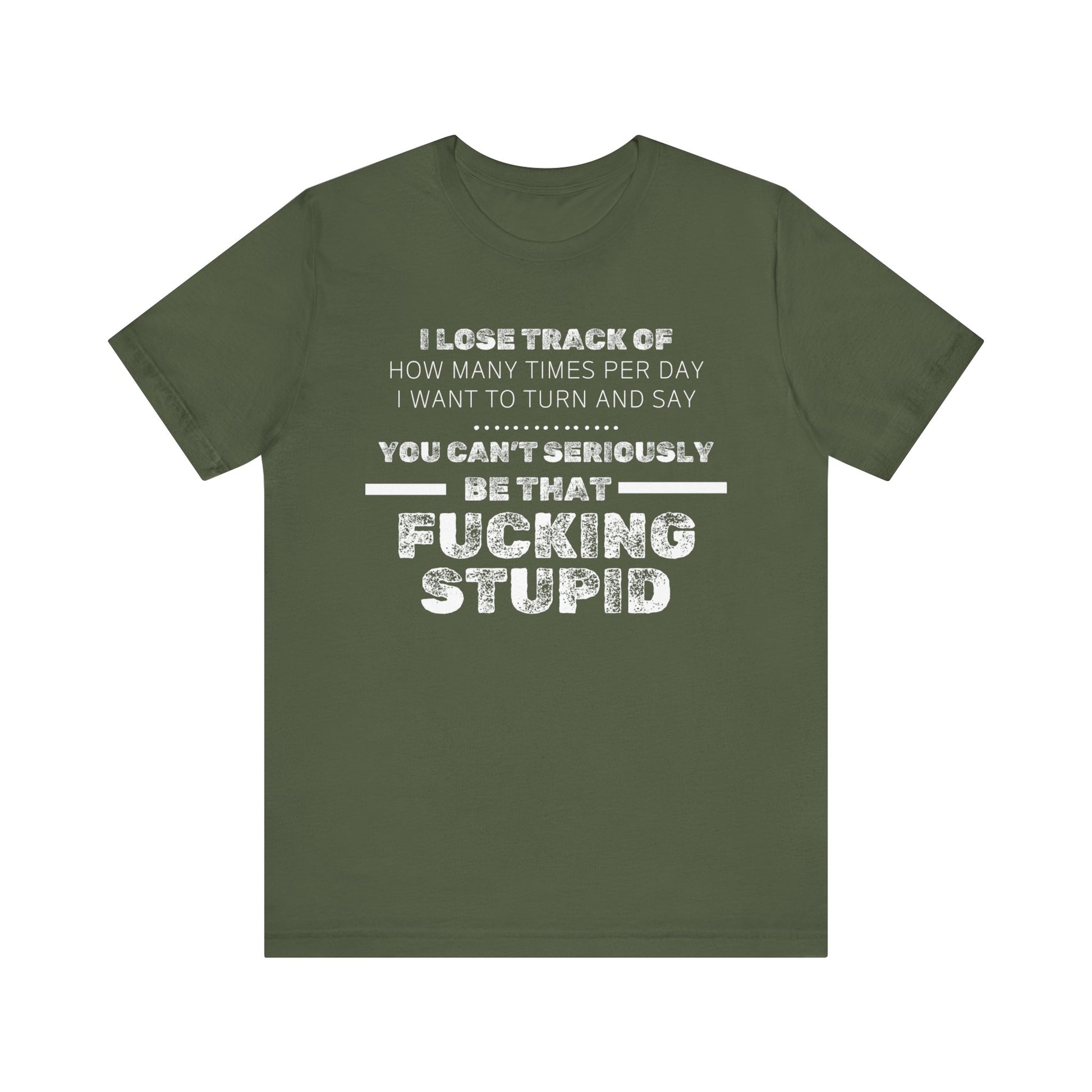 Unisex Adult Humor shirt stating 'I lose track of how many times per day I want to turn and say you can't seriously be that fucking stupid' in color military green