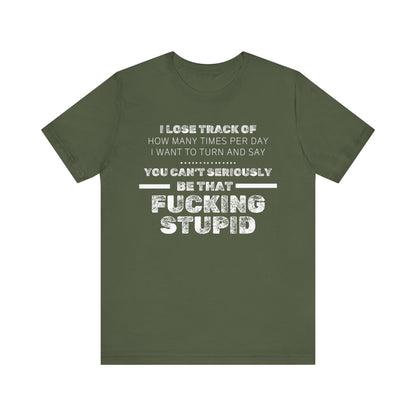 Unisex Adult Humor shirt stating 'I lose track of how many times per day I want to turn and say you can't seriously be that fucking stupid' in color military green