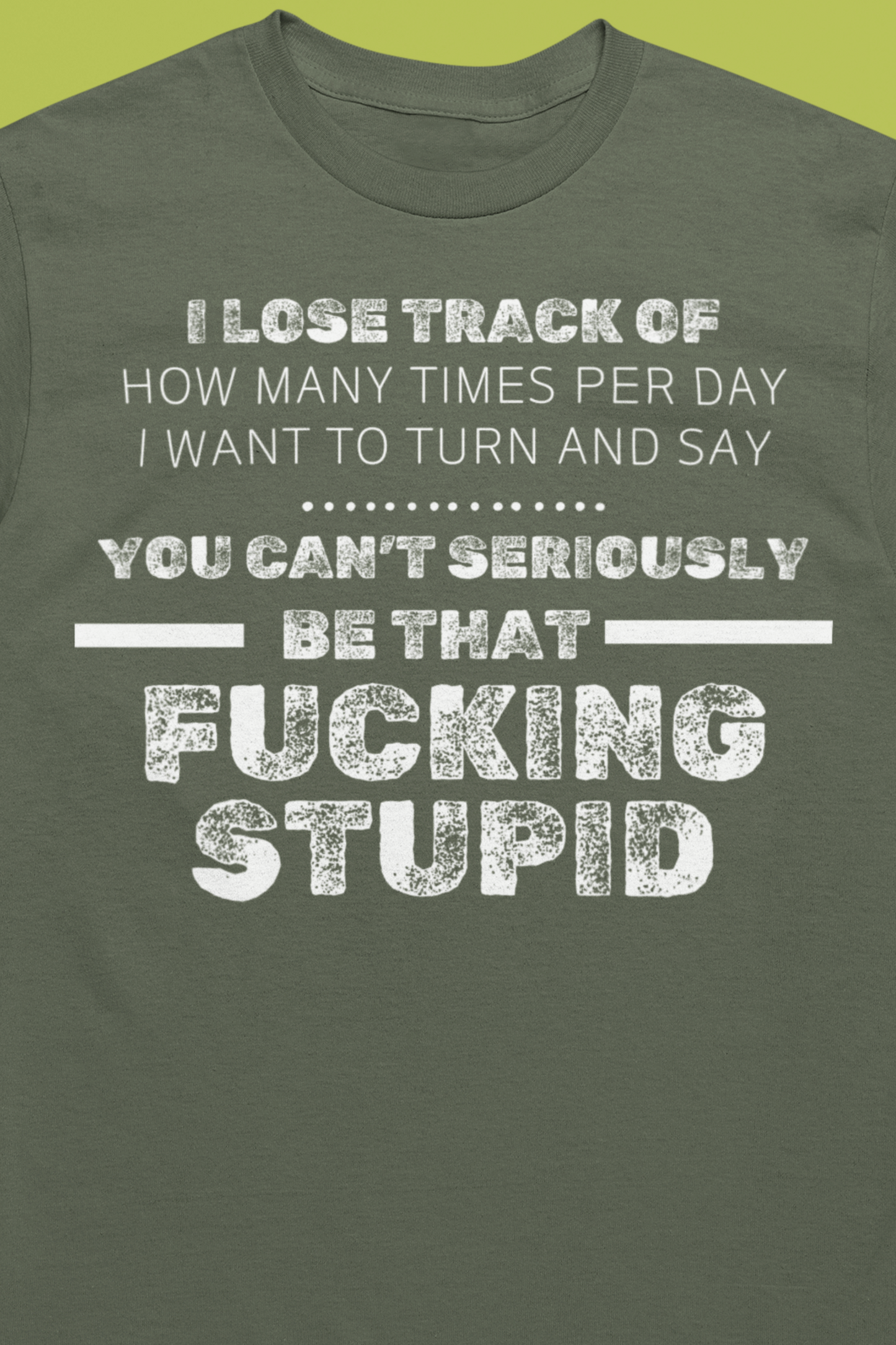 Unisex Adult Humor shirt stating 'I lose track of how many times per day I want to turn and say you can't seriously be that fucking stupid' in color military green